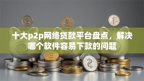十大p2p网络贷款平台盘点，解决哪个软件容易下款的问题