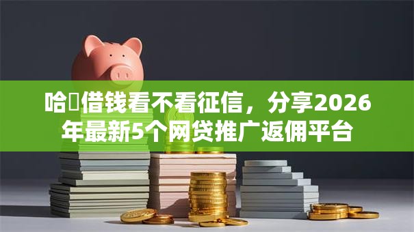 哈啰借钱看不看征信，分享2026年最新5个网贷推广返佣平台