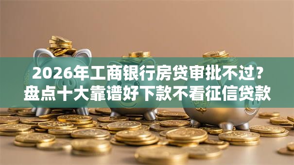 2026年工商银行房贷审批不过？盘点十大靠谱好下款不看征信贷款平台
