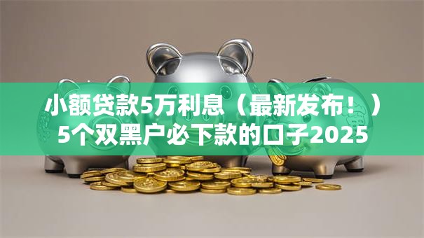 小额贷款5万利息(最新发布!)5个双黑户必下款的口子2025 小额贷款5万利息(最新发布!)5个双黑户必下款的口子2025
