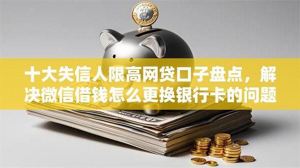 十大失信人限高网贷口子盘点，解决微信借钱怎么更换银行卡的问题
