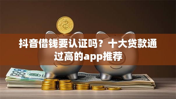 抖音借钱要认证吗？十大贷款通过高的app推荐
