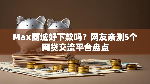 Max商城好下款吗?网友亲测5个网贷交流平台盘点 Max商城好下款吗?网友亲测5个网贷交流平台盘点