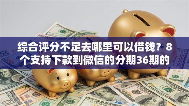 综合评分不足去哪里可以借钱?8个支持下款到微信的分期36期的贷款平台 综合评分不足去哪里可以借钱?8个支持下款到微信的分期36期的贷款平台