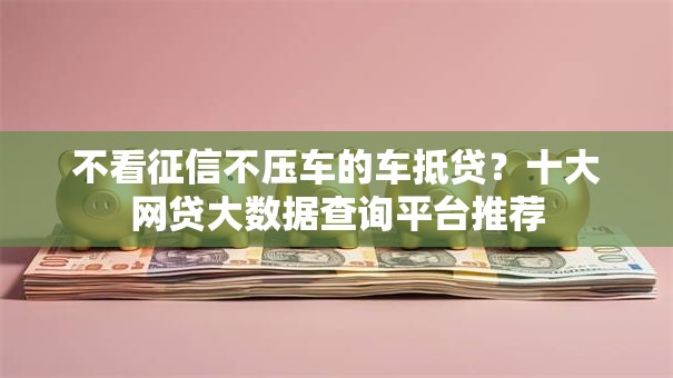 不看征信不压车的车抵贷?十大网贷大数据查询平台推荐 不看征信不压车的车抵贷?十大网贷大数据查询平台推荐