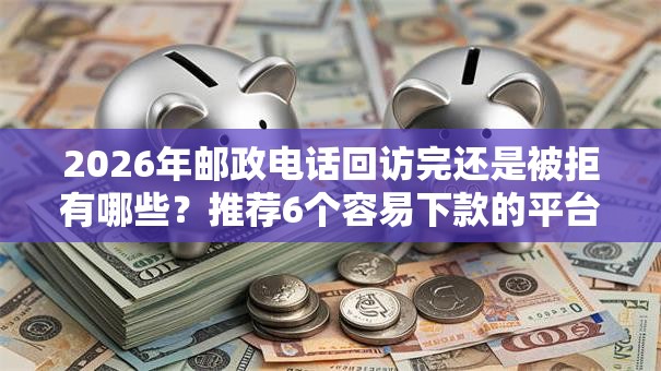 2026年邮政电话回访完还是被拒有哪些？推荐6个容易下款的平台