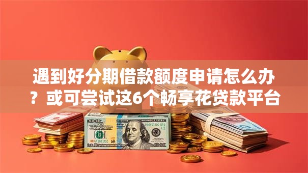遇到好分期借款额度申请怎么办？或可尝试这6个畅享花贷款平台怎么样