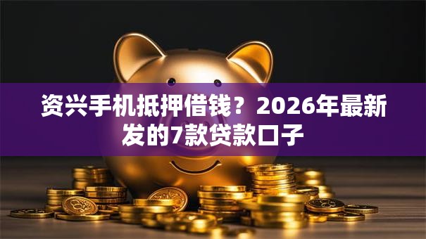 资兴手机抵押借钱？2026年最新发的7款贷款口子
