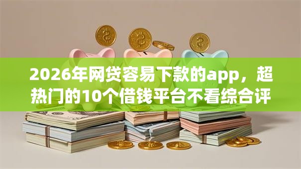 2026年网贷容易下款的app,超热门的10个借钱平台不看综合评估的app推荐 2026年网贷容易下款的app,超热门的10个借钱平台不看综合评估的app推荐