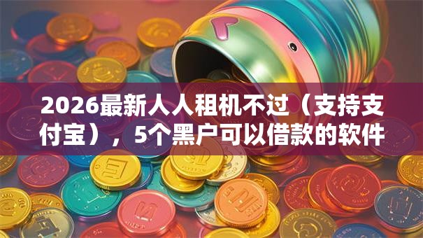 2026最新人人租机不过（支持支付宝），5个黑户可以借款的软件无私分享