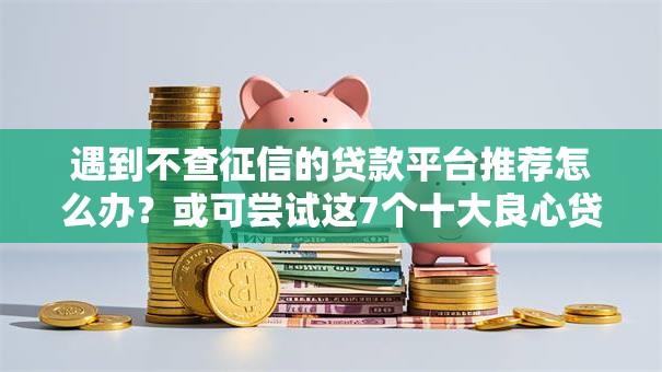 遇到不查征信的贷款平台推荐怎么办？或可尝试这7个十大良心贷款平台利息低一点