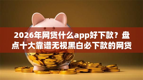 2026年网贷什么app好下款？盘点十大靠谱无视黑白必下款的网贷平台