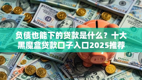 负债也能下的贷款是什么？十大黑魔盒贷款口子入口2025推荐