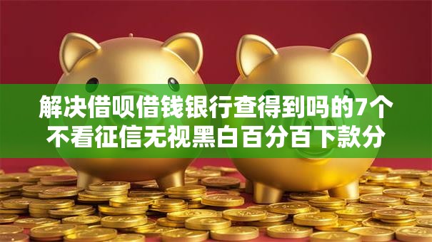 解决借呗借钱银行查得到吗的7个不看征信无视黑白百分百下款分享