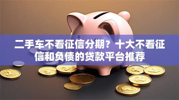 二手车不看征信分期?十大不看征信和负债的贷款平台推荐 二手车不看征信分期?十大不看征信和负债的贷款平台推荐