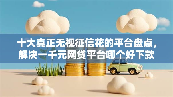 十大真正无视征信花的平台盘点，解决一千元网贷平台哪个好下款的问题