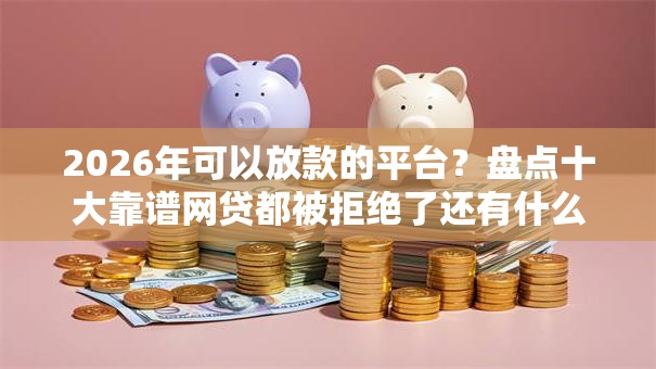 2026年可以放款的平台？盘点十大靠谱网贷都被拒绝了还有什么口子