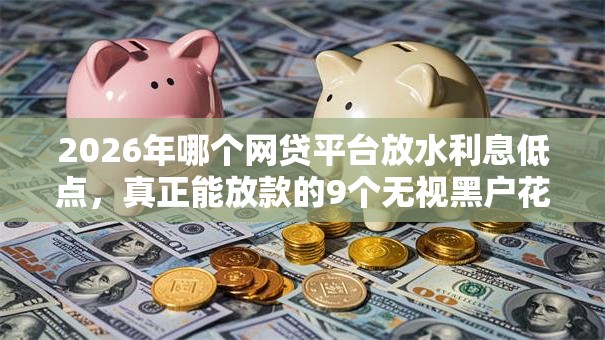 2026年哪个网贷平台放水利息低点,真正能放款的9个无视黑户花户必下款口子推荐 2026年哪个网贷平台放水利息低点,真正能放款的9个无视黑户花户必下款口子推荐