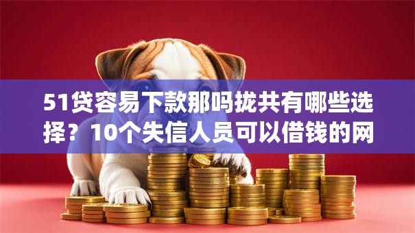 51贷容易下款那吗拢共有哪些选择?10个失信人员可以借钱的网贷app详解 51贷容易下款那吗拢共有哪些选择?10个失信人员可以借钱的网贷app详解