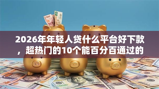 2026年年轻人贷什么平台好下款，超热门的10个能百分百通过的网贷平台推荐