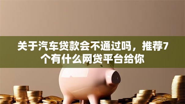 关于汽车贷款会不通过吗，推荐7个有什么网贷平台给你