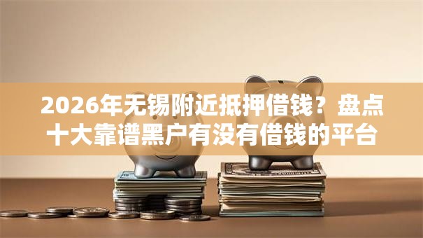 2026年无锡附近抵押借钱？盘点十大靠谱黑户有没有借钱的平台