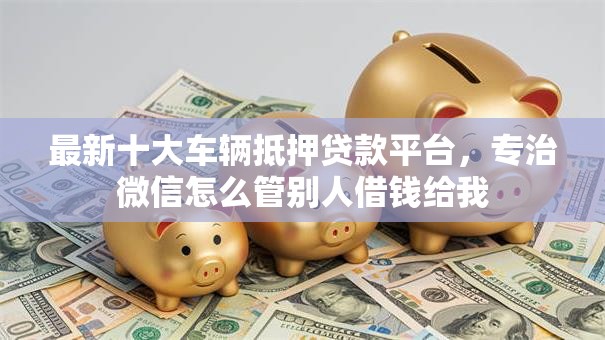 最新十大车辆抵押贷款平台，专治微信怎么管别人借钱给我