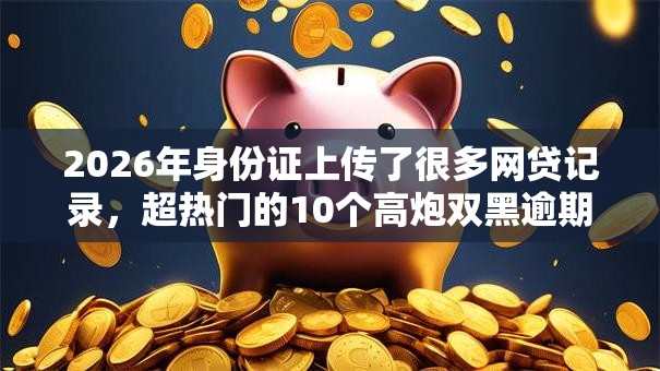 2026年身份证上传了很多网贷记录，超热门的10个高炮双黑逾期必下款平台推荐