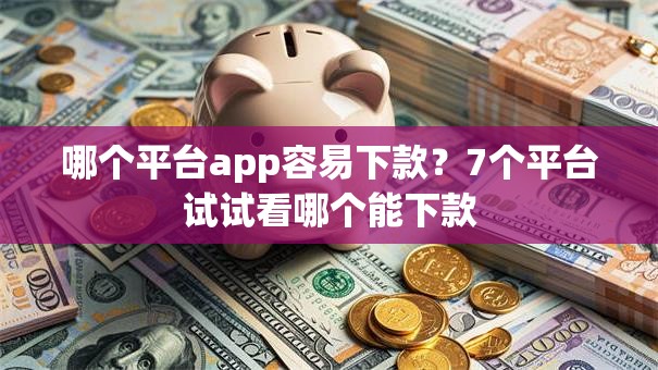 哪个平台app容易下款？7个平台试试看哪个能下款