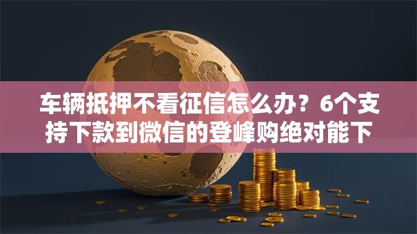 车辆抵押不看征信怎么办？6个支持下款到微信的登峰购绝对能下的口子