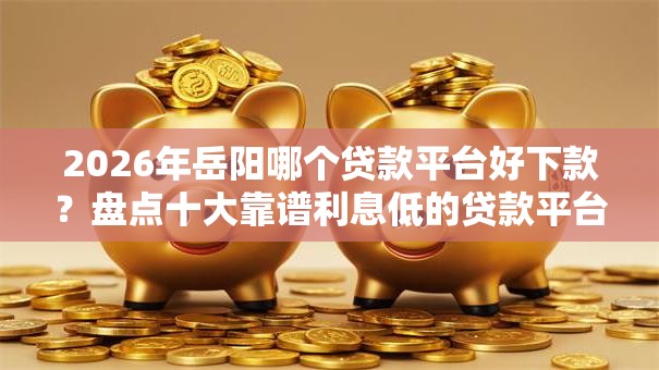 2026年岳阳哪个贷款平台好下款？盘点十大靠谱利息低的贷款平台