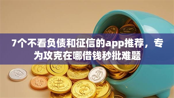 7个不看负债和征信的app推荐，专为攻克在哪借钱秒批难题