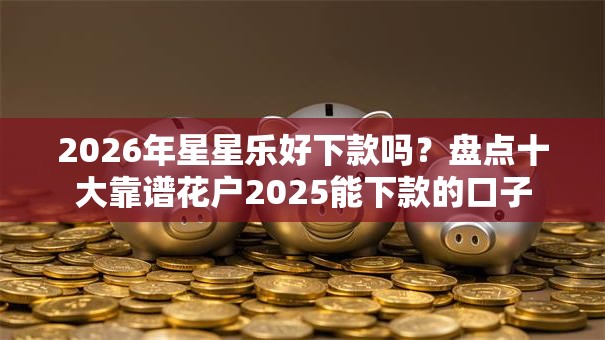 2026年星星乐好下款吗？盘点十大靠谱花户2025能下款的口子