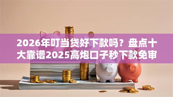 2026年叮当贷好下款吗？盘点十大靠谱2025高炮口子秒下款免审核