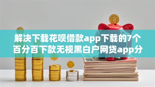 解决下载花呗借款app下载的7个百分百下款无视黑白户网贷app分享 解决下载花呗借款app下载的7个百分百下款无视黑白户网贷app分享