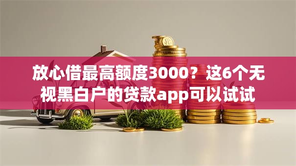 放心借最高额度3000？这6个无视黑白户的贷款app可以试试