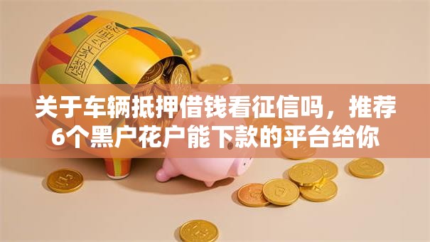 关于车辆抵押借钱看征信吗，推荐6个黑户花户能下款的平台给你