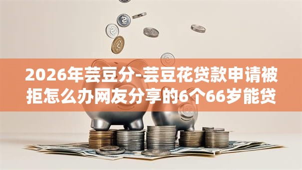 2026年芸豆分-芸豆花贷款申请被拒怎么办网友分享的6个66岁能贷款的平台我觉得不错！