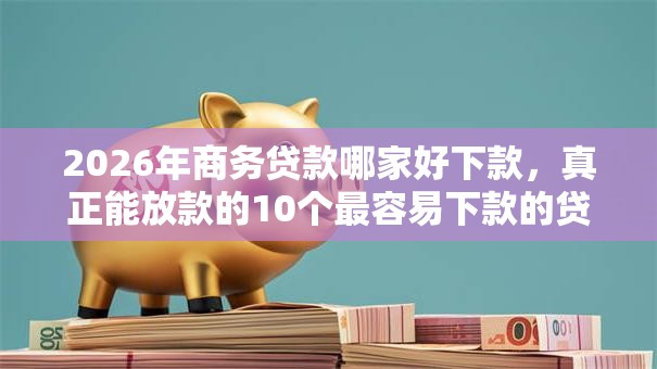 2026年商务贷款哪家好下款，真正能放款的10个最容易下款的贷款平台推荐