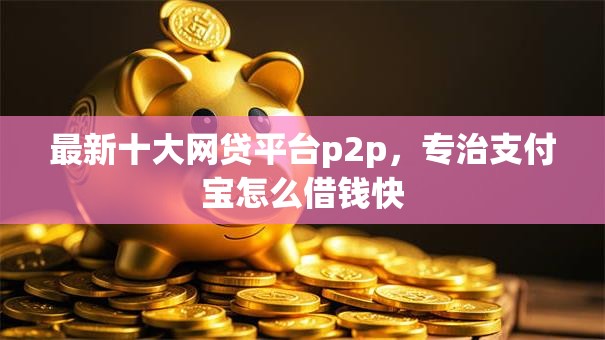 最新十大网贷平台p2p，专治支付宝怎么借钱快