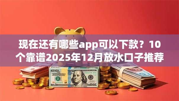 现在还有哪些app可以下款？10个靠谱2025年12月放水口子推荐