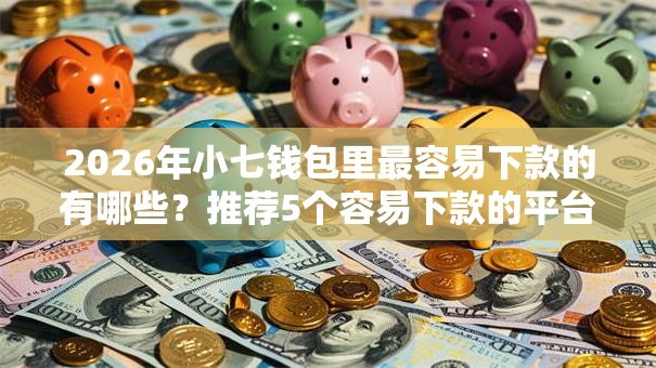 2026年小七钱包里最容易下款的有哪些？推荐5个容易下款的平台