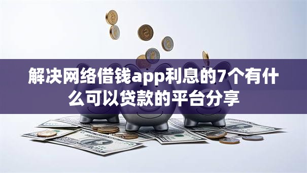 解决网络借钱app利息的7个有什么可以贷款的平台分享