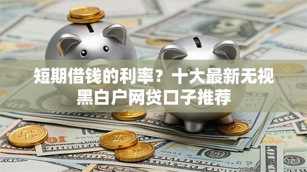 短期借钱的利率?十大最新无视黑白户网贷口子推荐 短期借钱的利率?十大最新无视黑白户网贷口子推荐