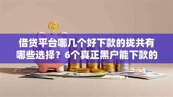 借贷平台哪几个好下款的拢共有哪些选择？6个真正黑户能下款的网贷平台详解
