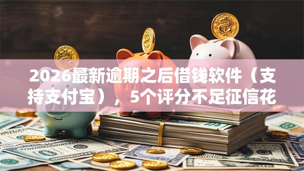 2026最新逾期之后借钱软件（支持支付宝），5个评分不足征信花可以借的平台无私分享