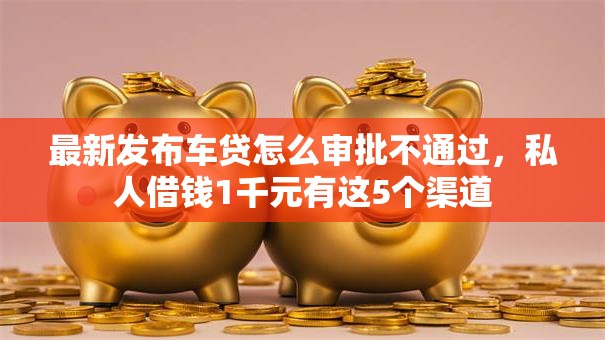 最新发布车贷怎么审批不通过,私人借钱1千元有这5个渠道 最新发布车贷怎么审批不通过,私人借钱1千元有这5个渠道