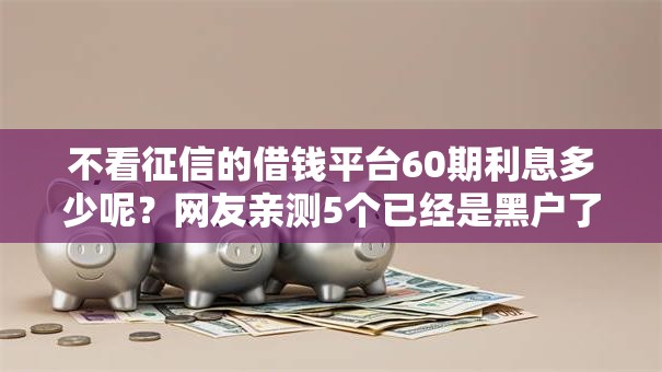不看征信的借钱平台60期利息多少呢？网友亲测5个已经是黑户了还能借到钱的软件盘点