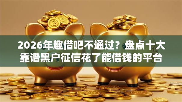 2026年趣借吧不通过？盘点十大靠谱黑户征信花了能借钱的平台