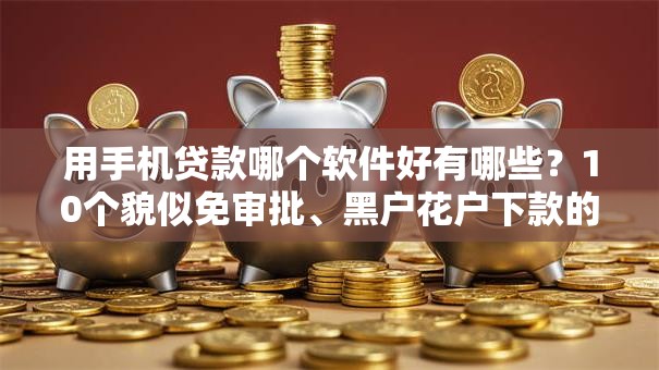 用手机贷款哪个软件好有哪些？10个貌似免审批、黑户花户下款的口子2025合集